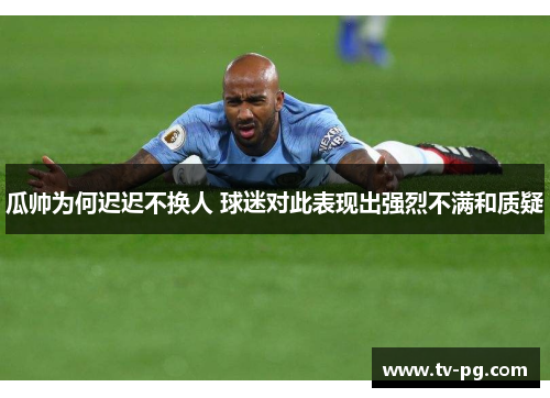 瓜帅为何迟迟不换人 球迷对此表现出强烈不满和质疑