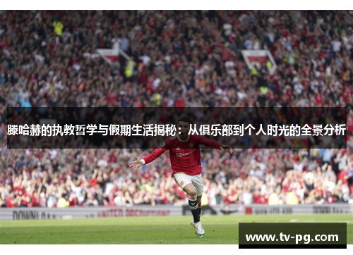 滕哈赫的执教哲学与假期生活揭秘：从俱乐部到个人时光的全景分析