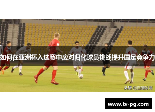 如何在亚洲杯入选赛中应对归化球员挑战提升国足竞争力