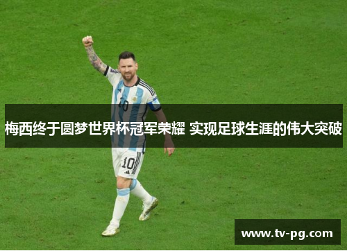 梅西终于圆梦世界杯冠军荣耀 实现足球生涯的伟大突破