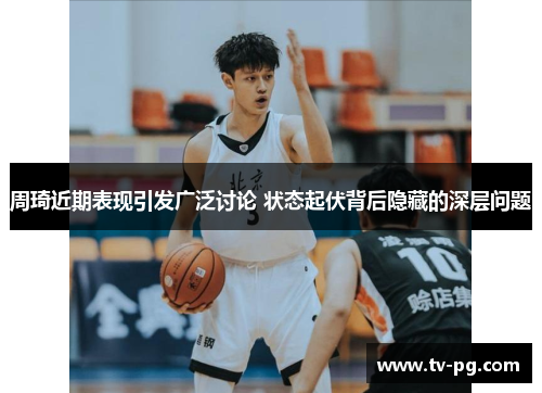 周琦近期表现引发广泛讨论 状态起伏背后隐藏的深层问题