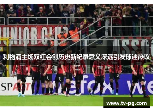 利物浦主场双红会创历史新纪录意义深远引发球迷热议