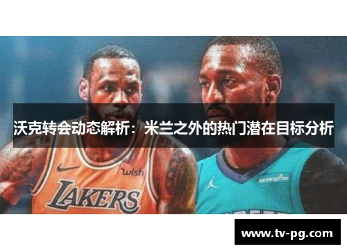 沃克转会动态解析：米兰之外的热门潜在目标分析