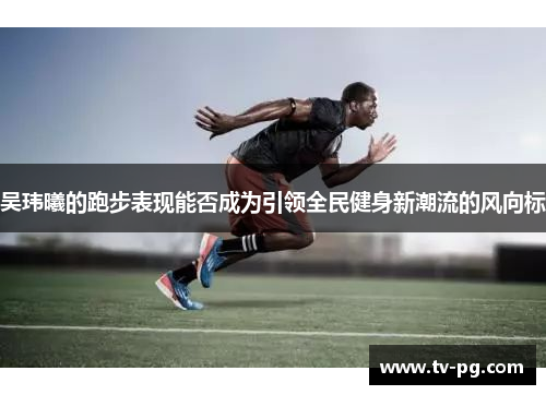 吴玮曦的跑步表现能否成为引领全民健身新潮流的风向标