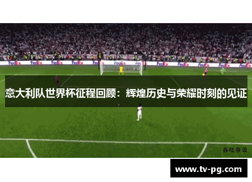 意大利队世界杯征程回顾：辉煌历史与荣耀时刻的见证