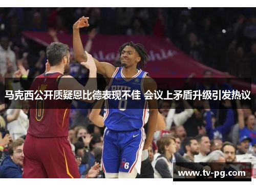 马克西公开质疑恩比德表现不佳 会议上矛盾升级引发热议