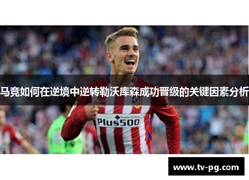 马竞如何在逆境中逆转勒沃库森成功晋级的关键因素分析