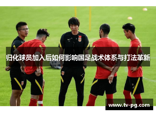 归化球员加入后如何影响国足战术体系与打法革新