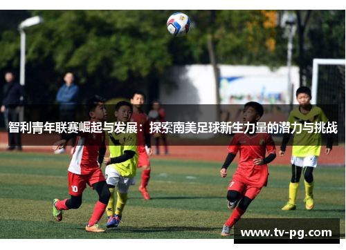 智利青年联赛崛起与发展：探索南美足球新生力量的潜力与挑战