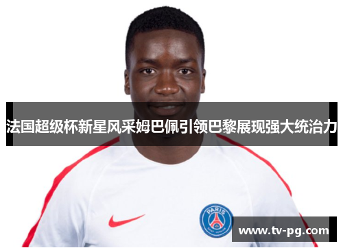 法国超级杯新星风采姆巴佩引领巴黎展现强大统治力
