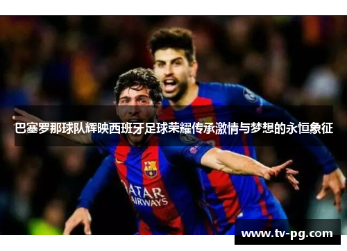 巴塞罗那球队辉映西班牙足球荣耀传承激情与梦想的永恒象征