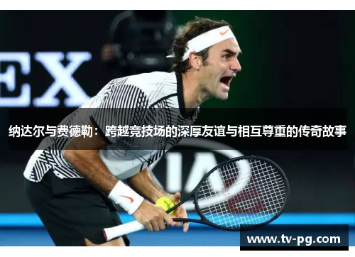 纳达尔与费德勒：跨越竞技场的深厚友谊与相互尊重的传奇故事