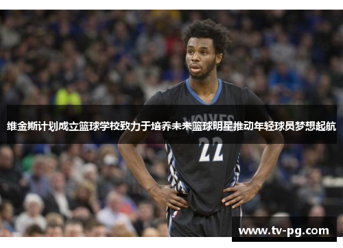 维金斯计划成立篮球学校致力于培养未来篮球明星推动年轻球员梦想起航