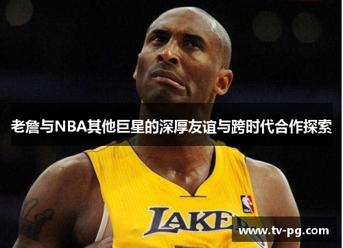 老詹与NBA其他巨星的深厚友谊与跨时代合作探索