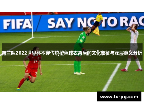 荷兰队2022世界杯不穿传统橙色球衣背后的文化象征与深层意义分析