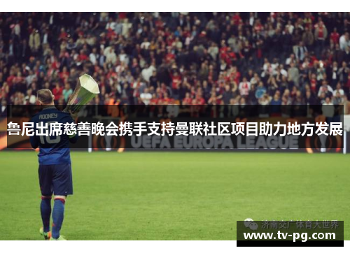 鲁尼出席慈善晚会携手支持曼联社区项目助力地方发展