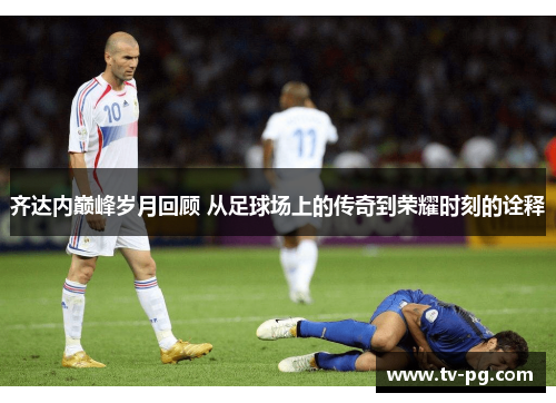 齐达内巅峰岁月回顾 从足球场上的传奇到荣耀时刻的诠释