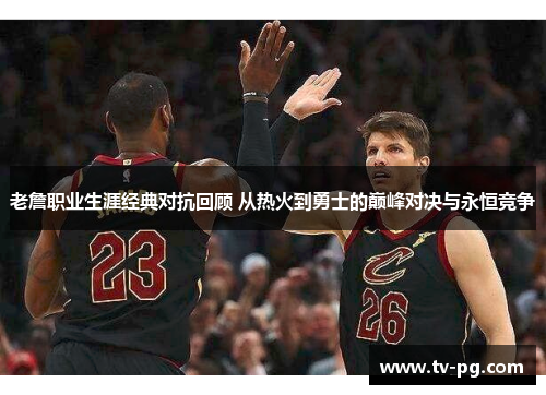 老詹职业生涯经典对抗回顾 从热火到勇士的巅峰对决与永恒竞争