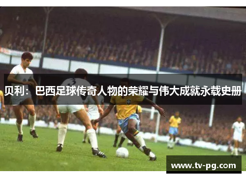 贝利：巴西足球传奇人物的荣耀与伟大成就永载史册