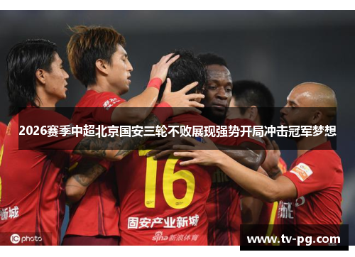 2026赛季中超北京国安三轮不败展现强势开局冲击冠军梦想